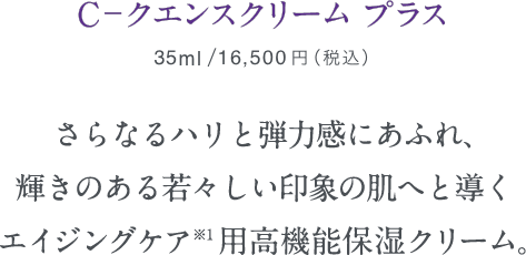 C－クエンスクリームプラス　35ml/本体価格15,000円+税 さらなるハリと弾力感にあふれ、輝きのある若々しい印象の肌へと導くエイジングケア※1用高機能保湿クリーム。