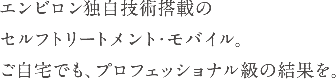 エンビロン独自技術搭載のセルフトリートメント・モバイル。ご自宅でも、プロフェッショナル級の結果を。